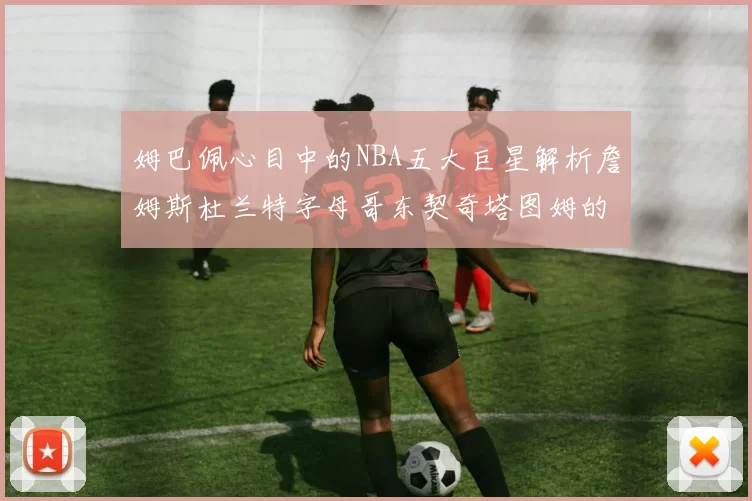 姆巴佩心目中的NBA五大巨星解析詹姆斯杜兰特字母哥东契奇塔图姆的独特魅力