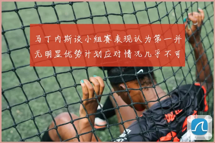 马丁内斯谈小组赛表现认为第一并无明显优势计划应对情况几乎不可能